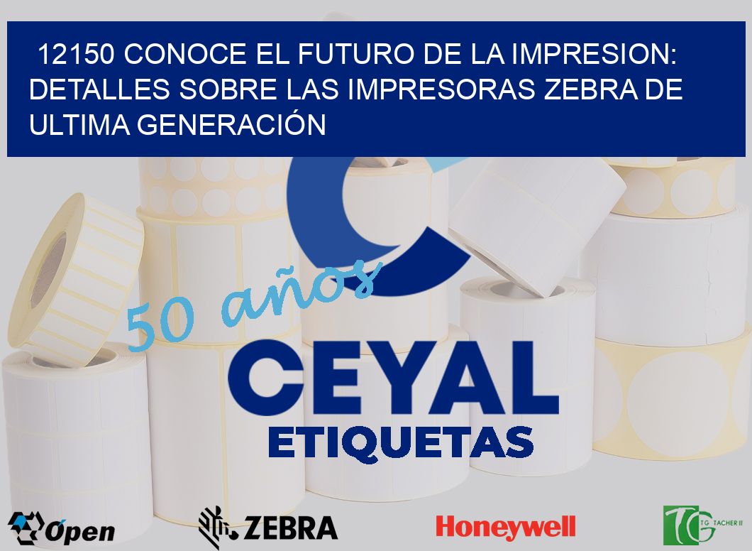 12150 CONOCE EL FUTURO DE LA IMPRESION: DETALLES SOBRE LAS IMPRESORAS ZEBRA DE ULTIMA GENERACIÓN